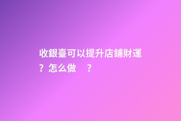 收銀臺可以提升店鋪財運？怎么做？